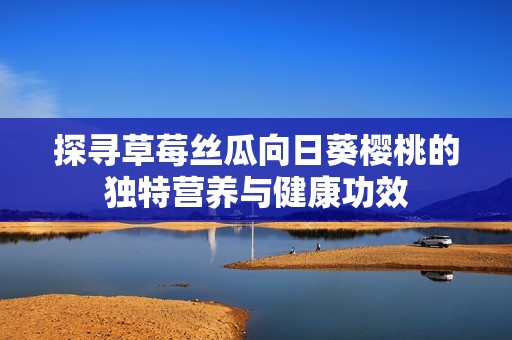 探寻草莓丝瓜向日葵樱桃的独特营养与健康功效