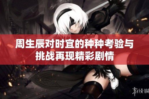 周生辰对时宜的种种考验与挑战再现精彩剧情