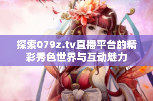探索079z.tv直播平台的精彩秀色世界与互动魅力