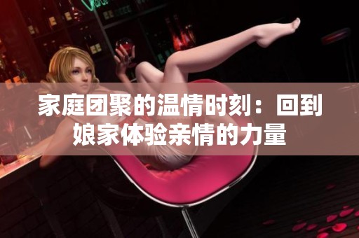 家庭团聚的温情时刻：回到娘家体验亲情的力量