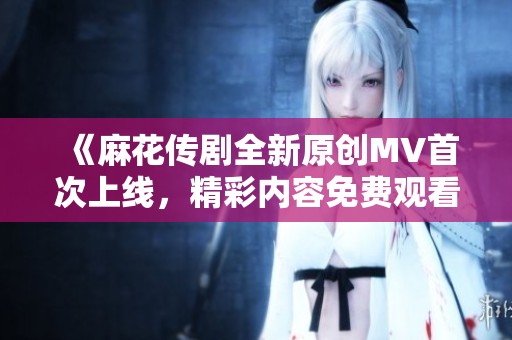 《麻花传剧全新原创MV首次上线，精彩内容免费观看》