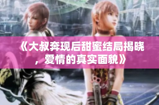 《大叔奔现后甜蜜结局揭晓，爱情的真实面貌》