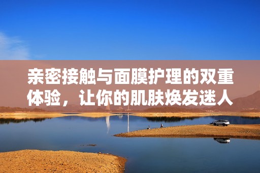 亲密接触与面膜护理的双重体验，让你的肌肤焕发迷人光彩