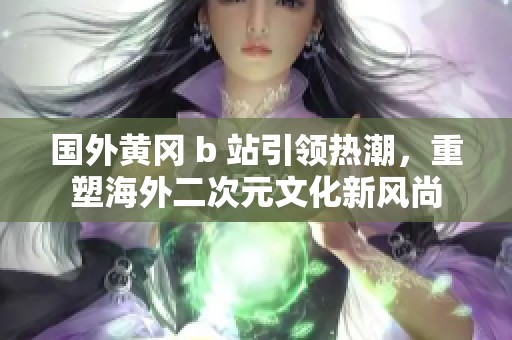 国外黄冈 b 站引领热潮，重塑海外二次元文化新风尚