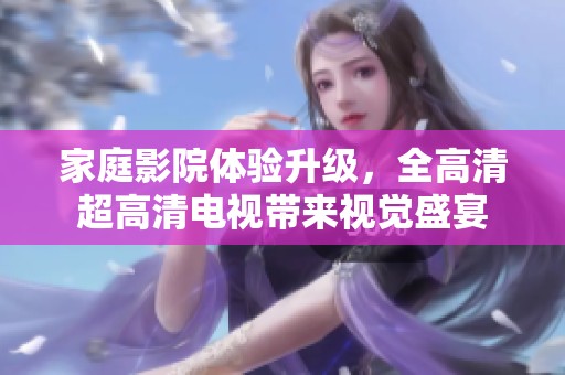 家庭影院体验升级，全高清超高清电视带来视觉盛宴