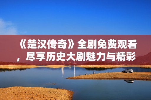 《楚汉传奇》全剧免费观看，尽享历史大剧魅力与精彩剧情