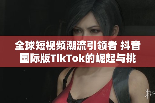全球短视频潮流引领者 抖音国际版TikTok的崛起与挑战