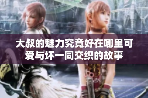 大叔的魅力究竟好在哪里可爱与坏一同交织的故事