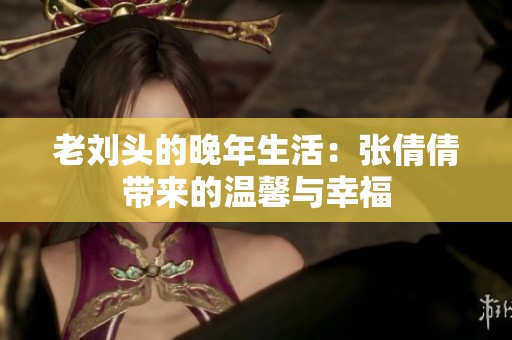 老刘头的晚年生活：张倩倩带来的温馨与幸福