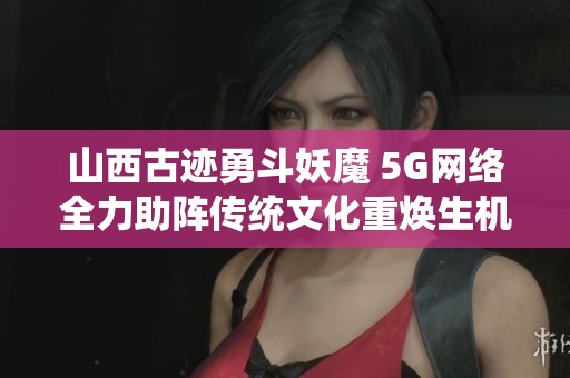 山西古迹勇斗妖魔 5G网络全力助阵传统文化重焕生机