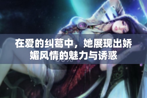 在爱的纠葛中，她展现出娇媚风情的魅力与诱惑