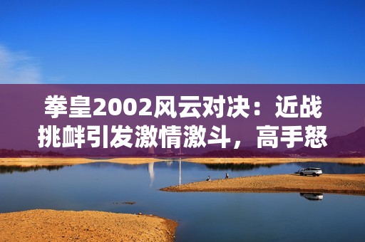 拳皇2002风云对决：近战挑衅引发激情激斗，高手怒火全开