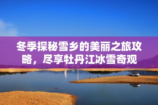 冬季探秘雪乡的美丽之旅攻略，尽享牡丹江冰雪奇观
