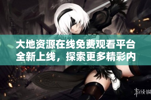 大地资源在线免费观看平台全新上线，探索更多精彩内容