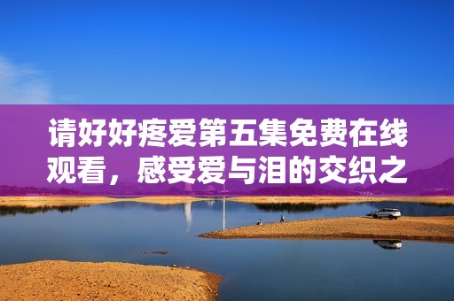 请好好疼爱第五集免费在线观看，感受爱与泪的交织之旅