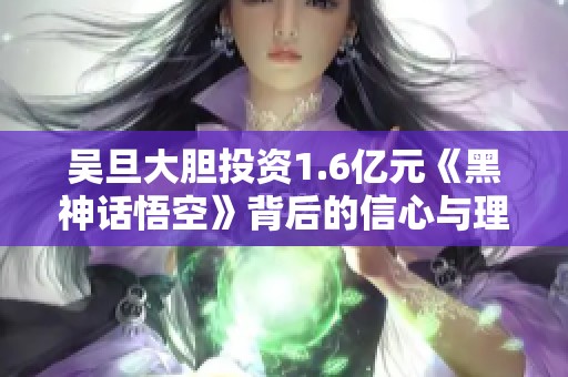 吴旦大胆投资1.6亿元《黑神话悟空》背后的信心与理由揭秘