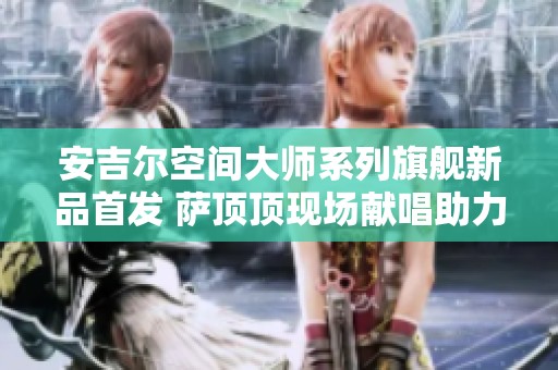 安吉尔空间大师系列旗舰新品首发 萨顶顶现场献唱助力庆典