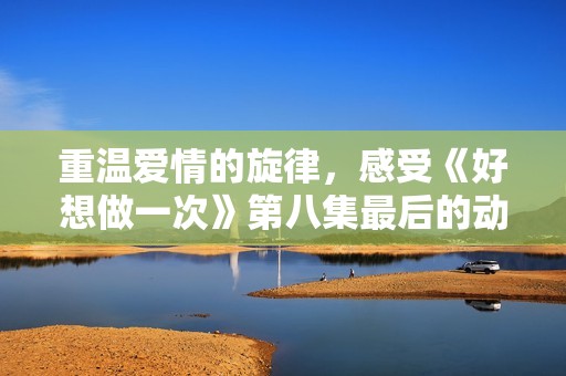 重温爱情的旋律，感受《好想做一次》第八集最后的动人之声