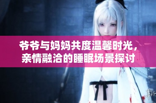 爷爷与妈妈共度温馨时光，亲情融洽的睡眠场景探讨