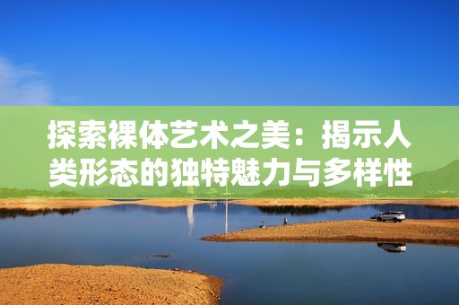 探索裸体艺术之美：揭示人类形态的独特魅力与多样性