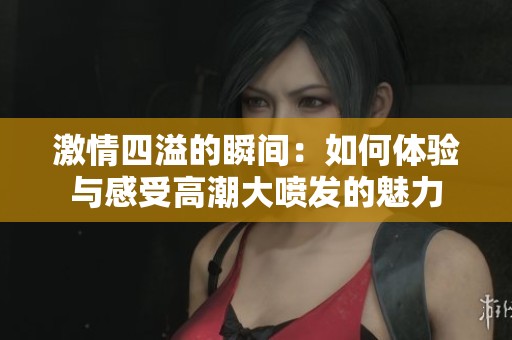 激情四溢的瞬间：如何体验与感受高潮大喷发的魅力