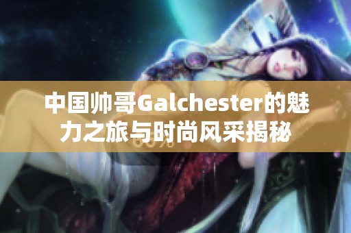 中国帅哥Galchester的魅力之旅与时尚风采揭秘