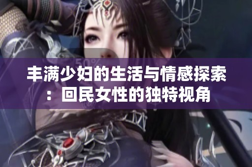 丰满少妇的生活与情感探索：回民女性的独特视角