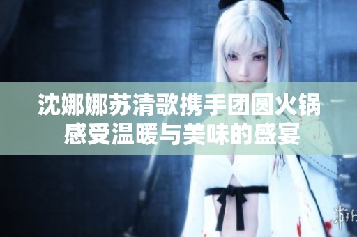沈娜娜苏清歌携手团圆火锅 感受温暖与美味的盛宴