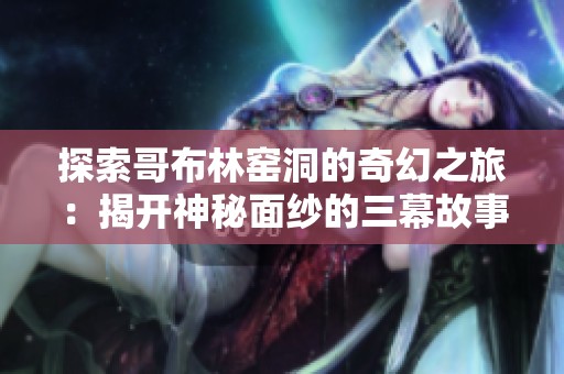 探索哥布林窑洞的奇幻之旅：揭开神秘面纱的三幕故事