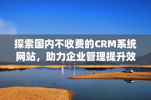 探索国内不收费的CRM系统网站，助力企业管理提升效率