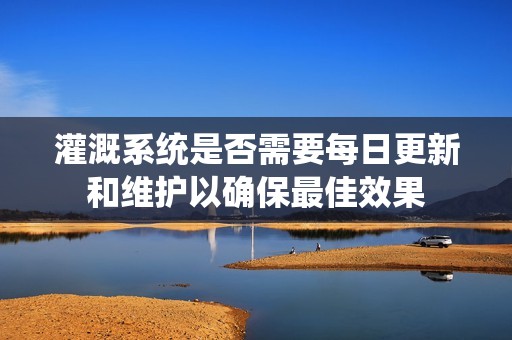 灌溉系统是否需要每日更新和维护以确保最佳效果