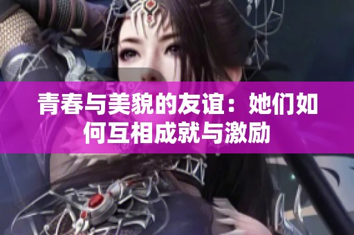 青春与美貌的友谊：她们如何互相成就与激励