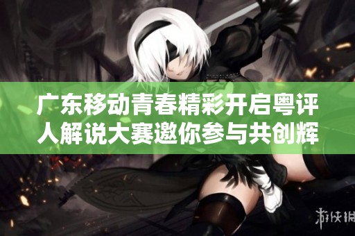 广东移动青春精彩开启粤评人解说大赛邀你参与共创辉煌