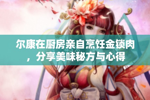 尔康在厨房亲自烹饪金锁肉，分享美味秘方与心得