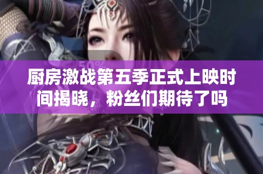 厨房激战第五季正式上映时间揭晓，粉丝们期待了吗