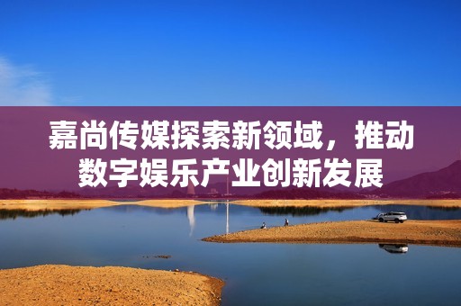 嘉尚传媒探索新领域，推动数字娱乐产业创新发展