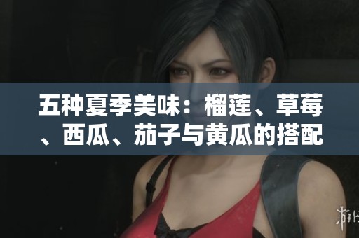 五种夏季美味：榴莲、草莓、西瓜、茄子与黄瓜的搭配魅力