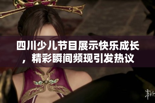 四川少儿节目展示快乐成长，精彩瞬间频现引发热议