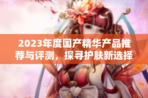 2023年度国产精华产品推荐与评测，探寻护肤新选择