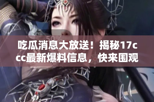 吃瓜消息大放送！揭秘17ccc最新爆料信息，快来围观！