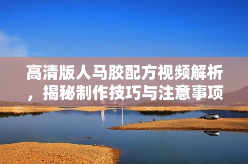高清版人马胶配方视频解析，揭秘制作技巧与注意事项