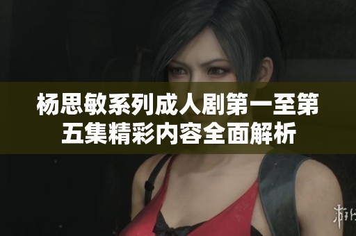 杨思敏系列成人剧第一至第五集精彩内容全面解析