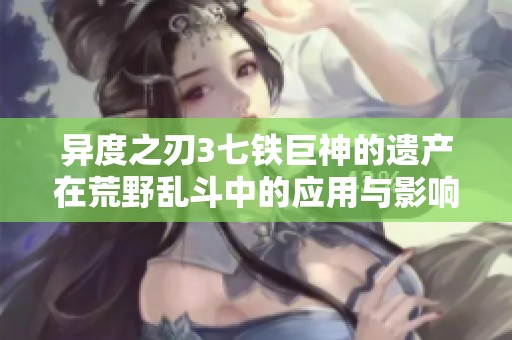 异度之刃3七铁巨神的遗产在荒野乱斗中的应用与影响分析