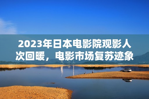 2023年日本电影院观影人次回暖，电影市场复苏迹象明显