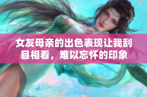 女友母亲的出色表现让我刮目相看，难以忘怀的印象