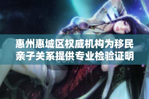惠州惠城区权威机构为移民亲子关系提供专业检验证明服务