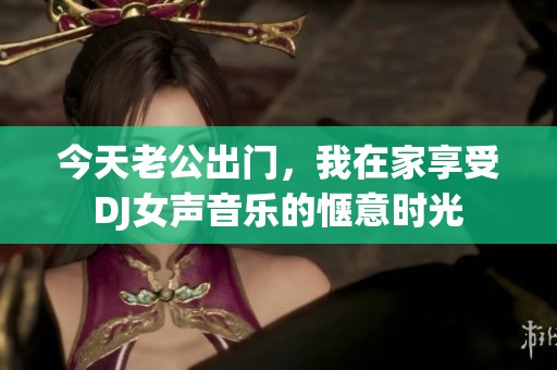 今天老公出门，我在家享受DJ女声音乐的惬意时光