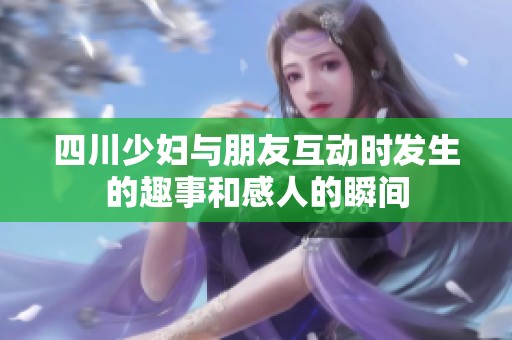 四川少妇与朋友互动时发生的趣事和感人的瞬间
