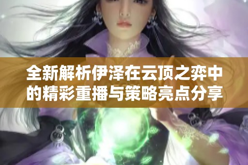 全新解析伊泽在云顶之弈中的精彩重播与策略亮点分享
