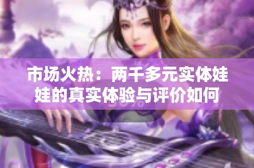 市场火热：两千多元实体娃娃的真实体验与评价如何
